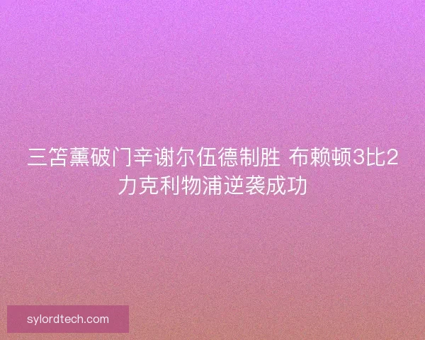 三笘薰破门辛谢尔伍德制胜 布赖顿3比2力克利物浦逆袭成功