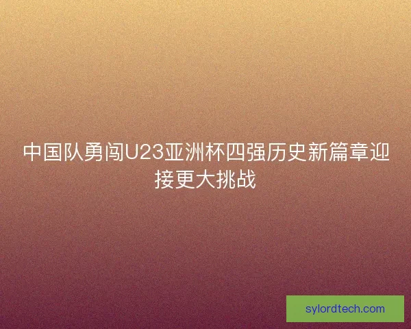 中国队勇闯U23亚洲杯四强历史新篇章迎接更大挑战