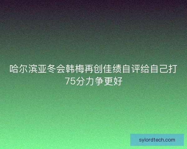 哈尔滨亚冬会韩梅再创佳绩自评给自己打75分力争更好