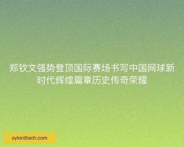 郑钦文强势登顶国际赛场书写中国网球新时代辉煌篇章历史传奇荣耀