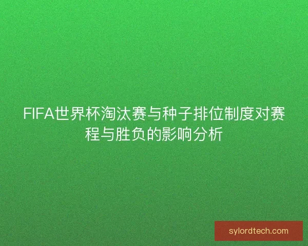 FIFA世界杯淘汰赛与种子排位制度对赛程与胜负的影响分析