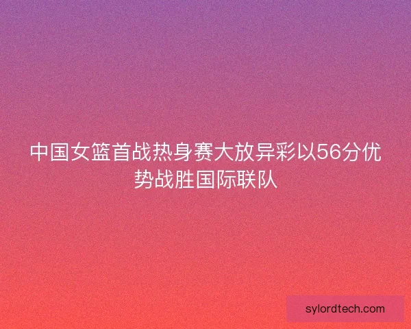中国女篮首战热身赛大放异彩以56分优势战胜国际联队