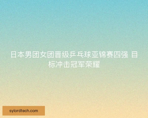 日本男团女团晋级乒乓球亚锦赛四强 目标冲击冠军荣耀
