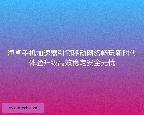 海卓手机加速器引领移动网络畅玩新时代体验升级高效稳定安全无忧