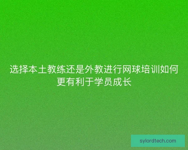 选择本土教练还是外教进行网球培训如何更有利于学员成长